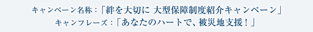 キャンペーン名称：「絆を大切に 大型保障制度紹介キャンペーン」 キャンフレーズ：「あなたのハートで、被災地支援！」